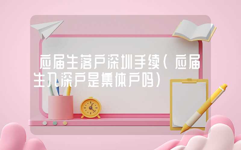 应届生落户深圳手续(应届生入深户是集体户吗)