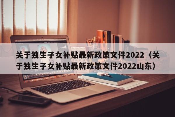 关于独生子女补贴最新政策文件2022（关于独生子女补贴最新政策文件2022山东）