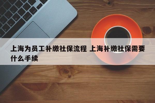 上海为员工补缴社保流程 上海补缴社保需要什么手续