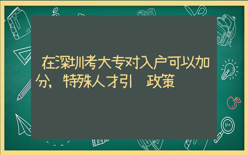 在深圳考大专对入户可以加分,特殊人才引进政策