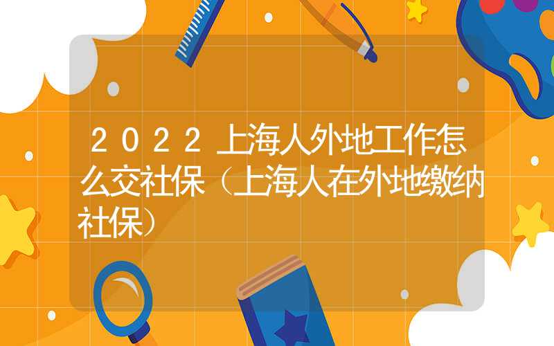 2022上海人外地工作怎么交社保（上海人在外地缴纳社保）