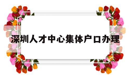 深圳人才中心集体户口办理(深圳人才交流中心集体户口首页) 大专入户深圳