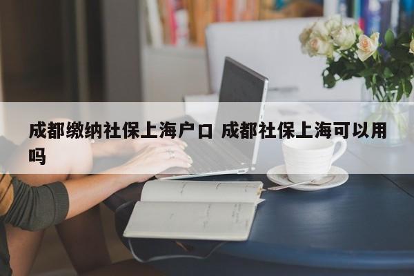 成都缴纳社保上海户口 成都社保上海可以用吗