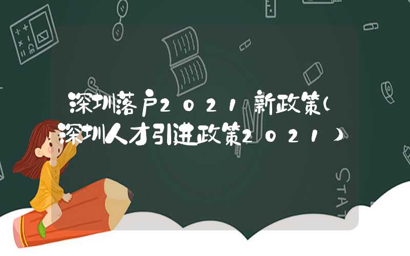 深圳落户2021新政策(深圳人才引进政策2021)