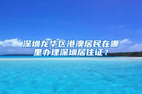 深圳龙华区港澳居民在哪里办理深圳居住证？