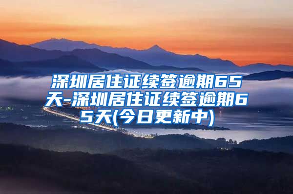 深圳居住证续签逾期65天-深圳居住证续签逾期65天(今日更新中)