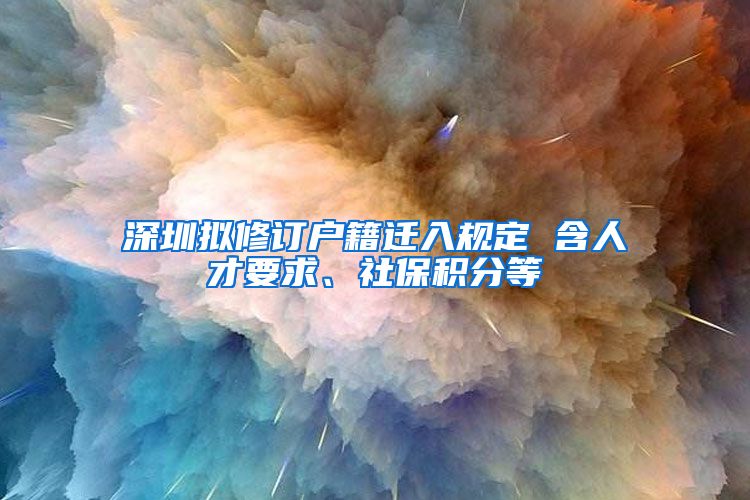 深圳拟修订户籍迁入规定 含人才要求、社保积分等