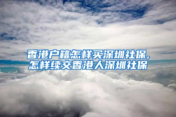 香港户籍怎样买深圳社保,怎样续交香港人深圳社保