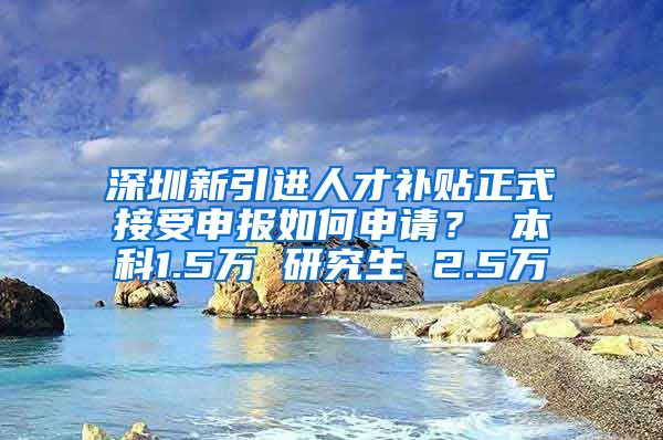 深圳新引进人才补贴正式接受申报如何申请？ 本科1.5万 研究生 2.5万