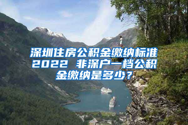 深圳住房公积金缴纳标准2022 非深户一档公积金缴纳是多少？