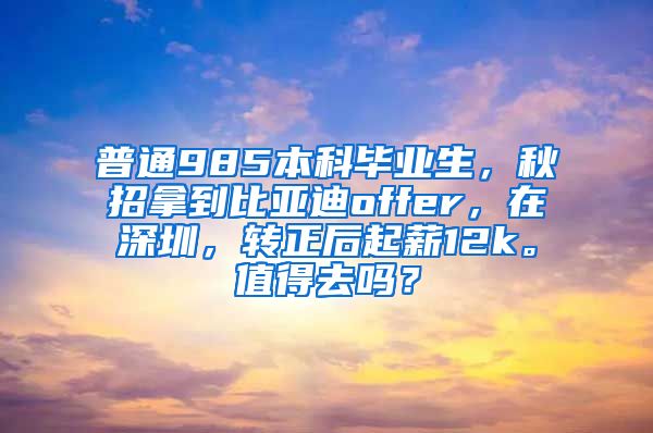 普通985本科毕业生，秋招拿到比亚迪offer，在深圳，转正后起薪12k。值得去吗？