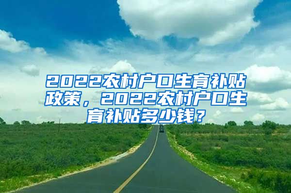 2022农村户口生育补贴政策，2022农村户口生育补贴多少钱？