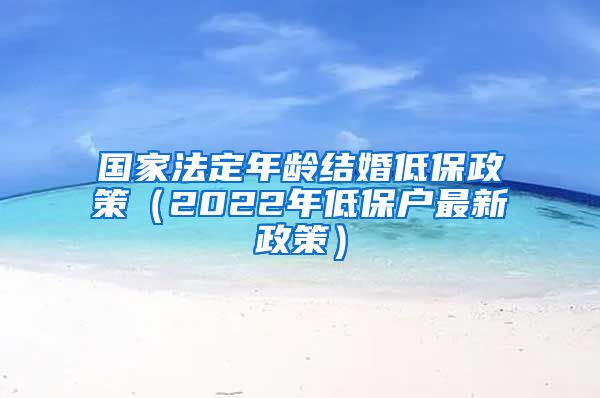 国家法定年龄结婚低保政策（2022年低保户最新政策）