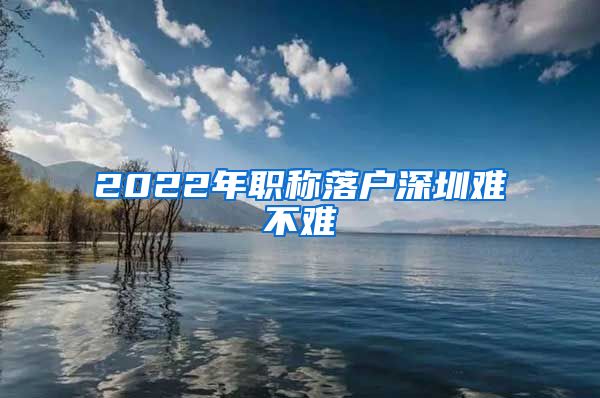 2022年职称落户深圳难不难