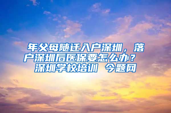 年父母随迁入户深圳，落户深圳后医保要怎么办？ 深圳学校培训 今题网