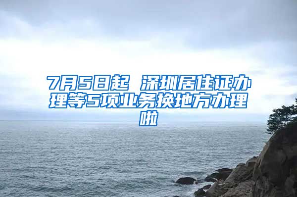 7月5日起 深圳居住证办理等5项业务换地方办理啦