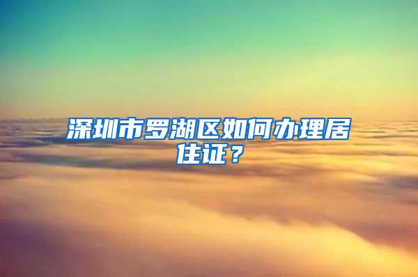 深圳市罗湖区如何办理居住证？