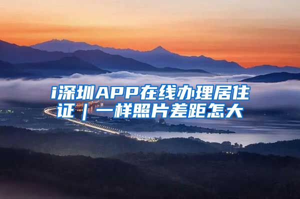 i深圳APP在线办理居住证｜一样照片差距怎大