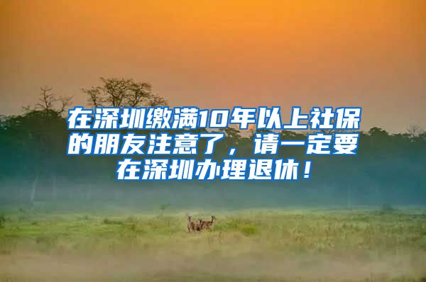 在深圳缴满10年以上社保的朋友注意了，请一定要在深圳办理退休！