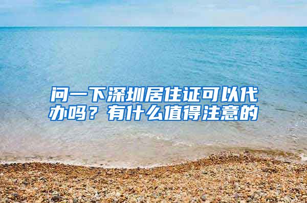 问一下深圳居住证可以代办吗？有什么值得注意的