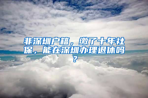 非深圳户籍，缴了十年社保，能在深圳办理退休吗？