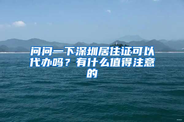 问问一下深圳居住证可以代办吗？有什么值得注意的