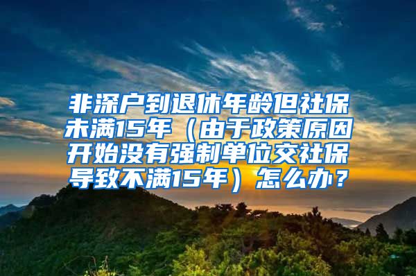 非深户到退休年龄但社保未满15年（由于政策原因开始没有强制单位交社保导致不满15年）怎么办？