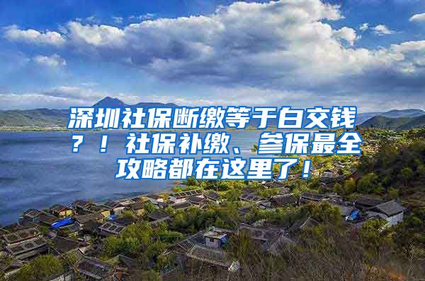 深圳社保断缴等于白交钱？！社保补缴、参保最全攻略都在这里了！