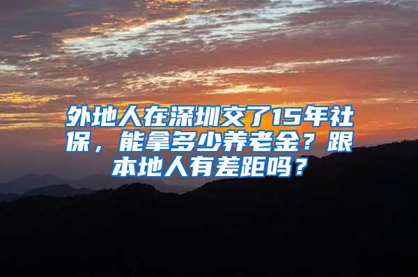 外地人在深圳交了15年社保，能拿多少养老金？跟本地人有差距吗？