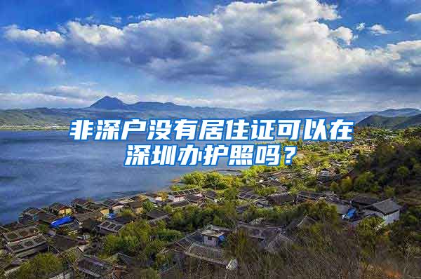 非深户没有居住证可以在深圳办护照吗？