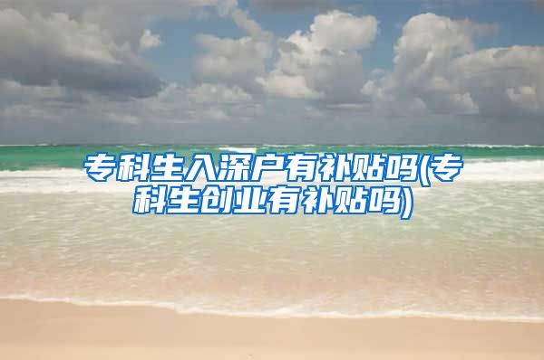 专科生入深户有补贴吗(专科生创业有补贴吗)