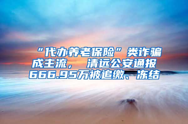 “代办养老保险”类诈骗成主流， 清远公安通报666.95万被追缴、冻结