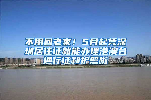 不用回老家！5月起凭深圳居住证就能办理港澳台通行证和护照啦