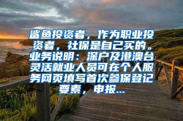 鲨鱼投资者，作为职业投资者，社保是自己买的。业务说明：深户及港澳台灵活就业人员可在个人服务网页填写首次参保登记要素，申报...