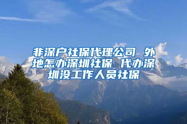 非深户社保代理公司 外地怎办深圳社保 代办深圳没工作人员社保