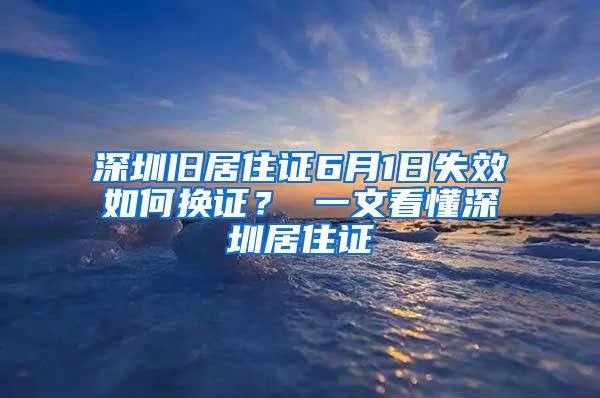 深圳旧居住证6月1日失效如何换证？ 一文看懂深圳居住证