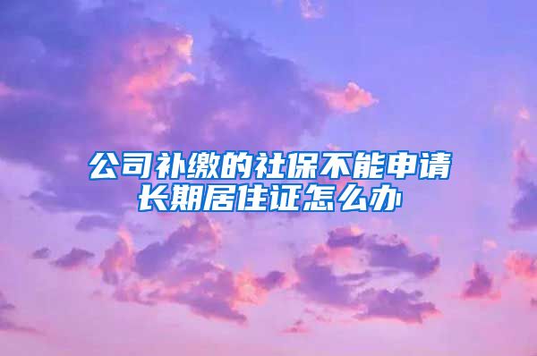 公司补缴的社保不能申请长期居住证怎么办