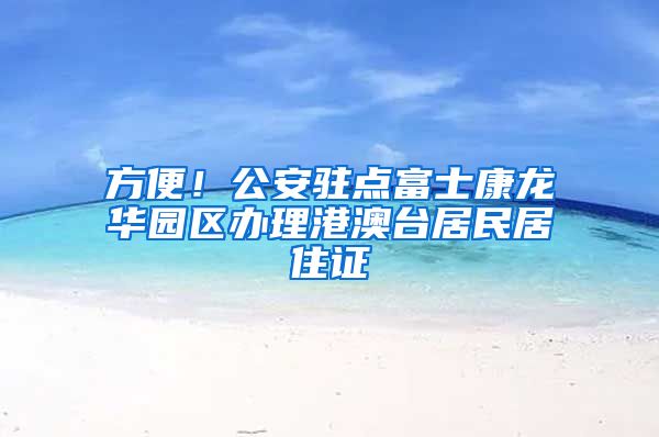 方便！公安驻点富士康龙华园区办理港澳台居民居住证