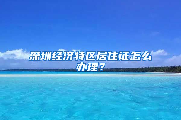 深圳经济特区居住证怎么办理？