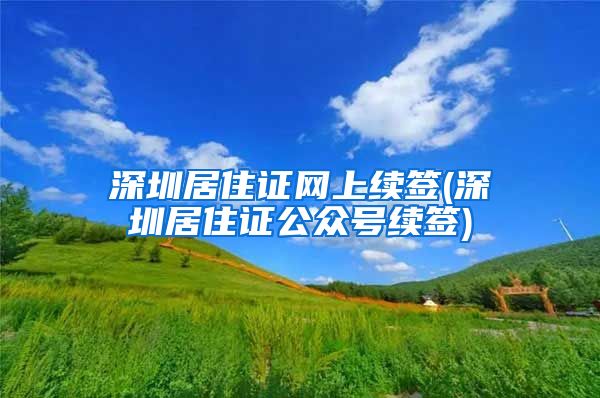 深圳居住证网上续签(深圳居住证公众号续签)