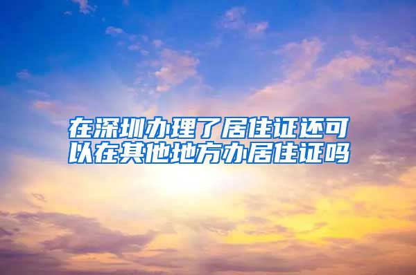 在深圳办理了居住证还可以在其他地方办居住证吗