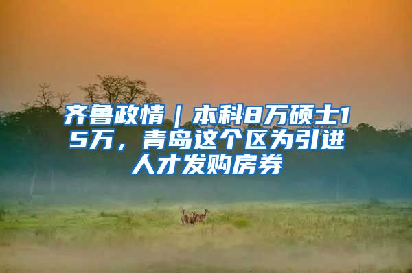 齐鲁政情｜本科8万硕士15万，青岛这个区为引进人才发购房券