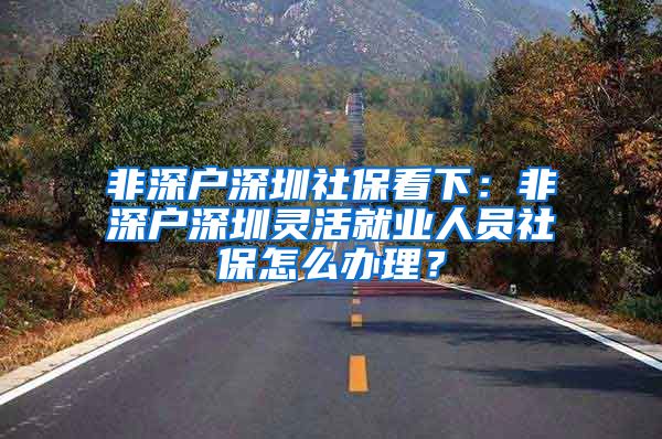 非深户深圳社保看下：非深户深圳灵活就业人员社保怎么办理？