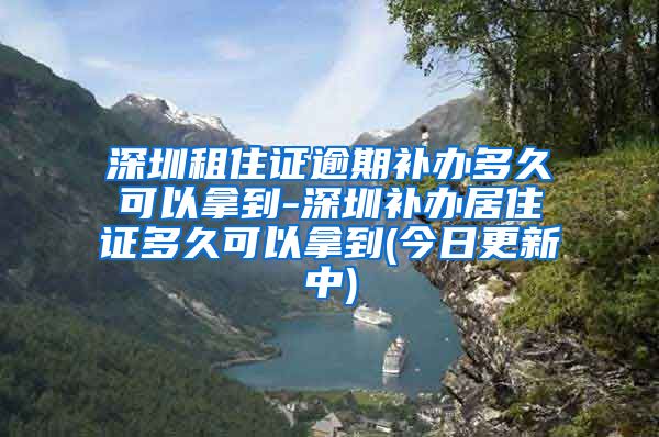 深圳租住证逾期补办多久可以拿到-深圳补办居住证多久可以拿到(今日更新中)