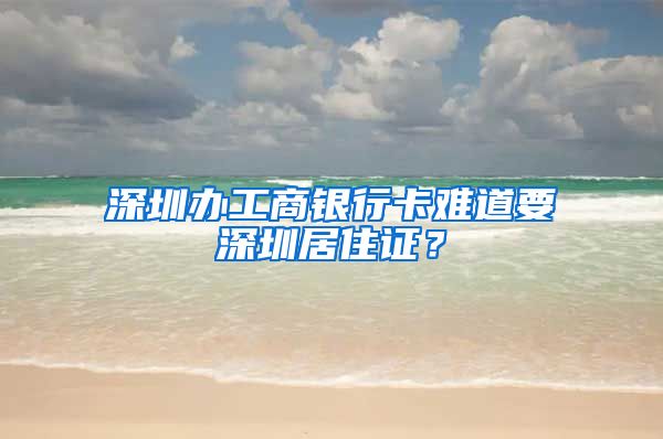 深圳办工商银行卡难道要深圳居住证？