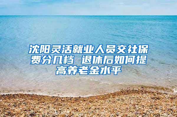 沈阳灵活就业人员交社保费分几档 退休后如何提高养老金水平