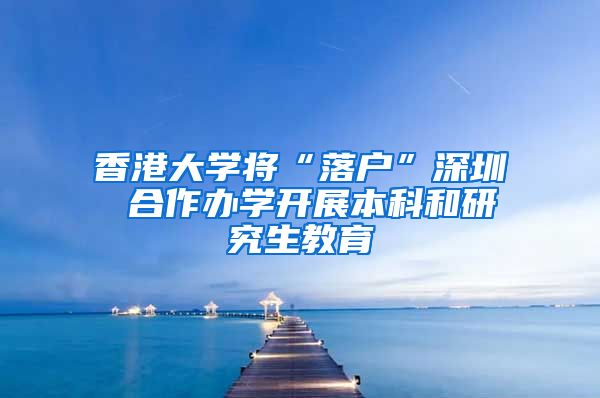 香港大学将“落户”深圳 合作办学开展本科和研究生教育