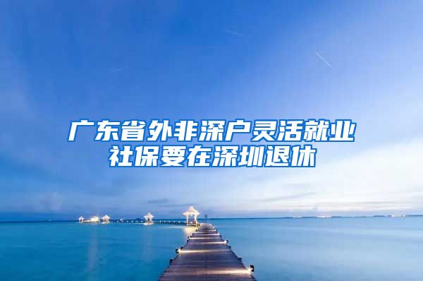 广东省外非深户灵活就业社保要在深圳退休