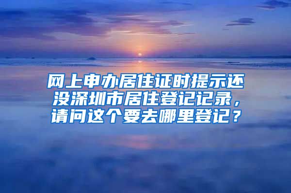 网上申办居住证时提示还没深圳市居住登记记录，请问这个要去哪里登记？