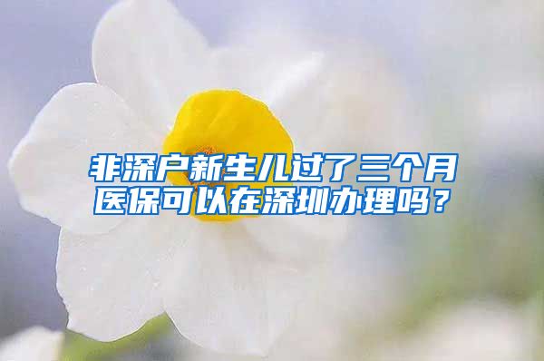 非深户新生儿过了三个月医保可以在深圳办理吗？